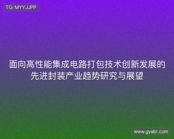 面向高性能集成电路打包技术创新发展的先进封装产业趋势研究与展望